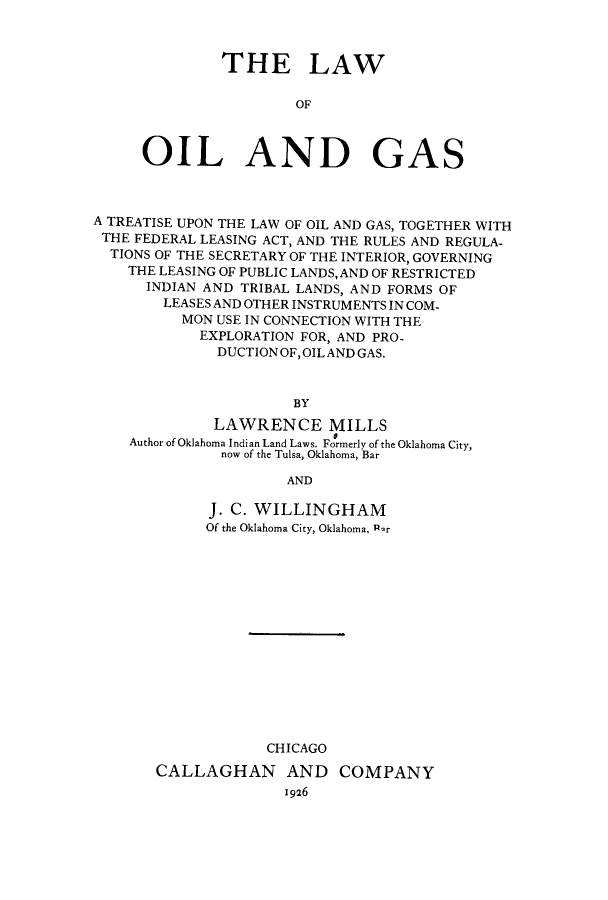 handle is hein.beal/logtu0001 and id is 1 raw text is: 



         THE LAW

                 OF



OIL AND GAS


A TREATISE UPON THE LAW OF OIL AND GAS, TOGETHER WITH
THE FEDERAL LEASING ACT, AND THE RULES AND REGULA-
  TIONS OF THE SECRETARY OF THE INTERIOR, GOVERNING
    THE LEASING OF PUBLIC LANDS, AND OF RESTRICTED
      INDIAN AND TRIBAL LANDS, AND FORMS OF
        LEASES AND OTHER INSTRUMENTS IN COM-
          MON USE IN CONNECTION WITH THE
            EXPLORATION FOR, AND PRO-
              DUCTIONOF,OILAND GAS.



                      BY
             LAWRENCE MILLS
                           0
    Author of Oklahoma Indian Land Laws. Formerly of the Oklahoma City,
              now of the Tulsa, Oklahoma, Bar

                      AND


      J. C. WILLINGHAM
      Of the Oklahoma City, Oklahoma, RPr















            CHICAGO
CALLAGHAN AND COMPANY
              1926


