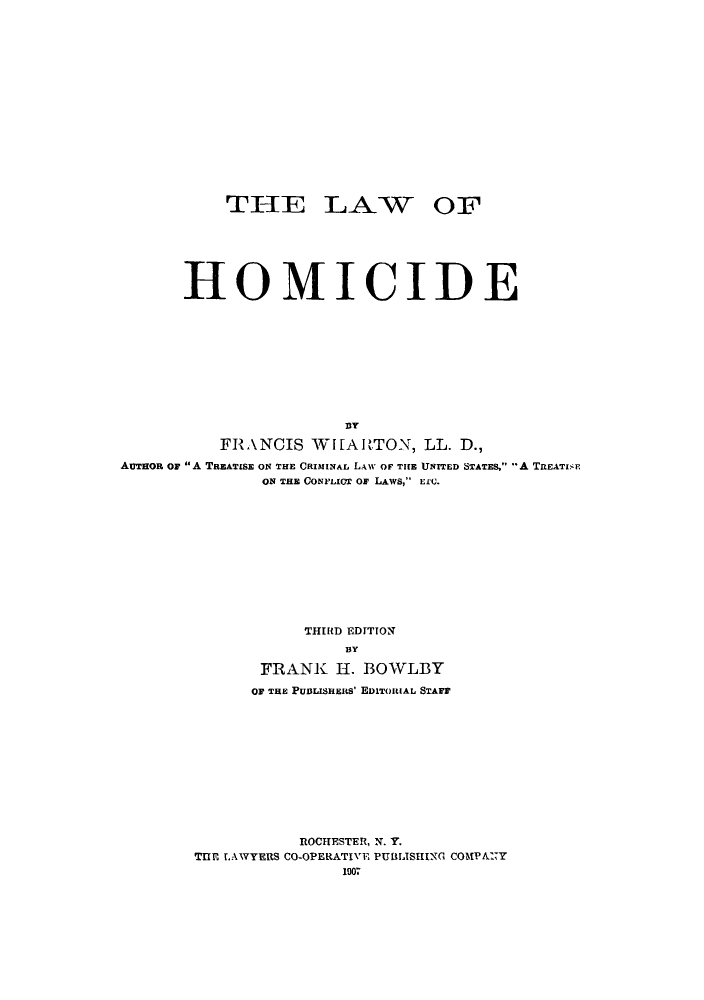 handle is hein.beal/lomicide0001 and id is 1 raw text is: THE LAW OF
HOMICIDE
DY
FRANCIS WHARTON, LL. D.,
AUTHoR or A TREATISE ON THE CRIMINAL LAW OF THE UNITED STATES, -A TREATISE
ON THE CONFLICT OF LAWS, EEC.
THIRD EDITION
BY
FRANK H. BOWLBY
OF THE PuBusERS' EDITORIAL STAFF

ROCHESTER, N. Y.
THE LAWYERS CO-OPERATIVE PUBLISHING COMPANY
1007


