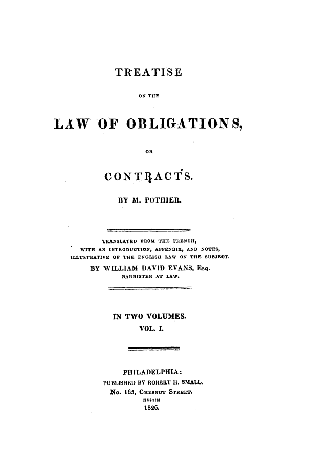 handle is hein.beal/loo0001 and id is 1 raw text is: TREATISE
ON THE
LAW OF OBLIGATIONS,
OR

CONTlIACTS.
BY M. POTHIER.

TRANSLATED FROM THE FRENCH,
WITH AN INTRODUCTION, APPENDIX, AND NOTES,
ILLUSTRATIVE OF THE ENGLISH LAW ON THE SUBJEOT.
BY WILLIAM DAVID EVANS, EsQ.
BARRISTER AT LAW.

IN TWO VOLUMES.
VOL. 1.

PHILADELPHIA:
PUBLISHI) BY ROBERT u. SMALL.
No. 165, CIESNUT STREET,
1826.


