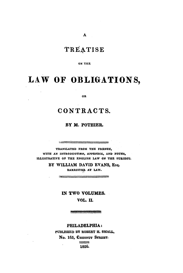 handle is hein.beal/loo0002 and id is 1 raw text is: TREATISE
ON THE
LAW OF OBLIGATIONS,
OR

CONTRACTS.
BY M. POTHIER.

TRANSLATED FROM THE FRENCH,
WITH AN INTRODUCTION, APPENDIX, AND NOTES,
ILLUSTRATIVE OF THE ENGLISH LAW ON THE SUBJECT.
BY WILLIAM DAVID EVANS, Esq.
BAIRISTER AT LAW.

IN TWO VOLUMES.
VOL. II.

PHILADELPHIA:
PUBLISHED BY ROBERT H. SMALL,
No. 165, eHESNuT STREET,
1826.


