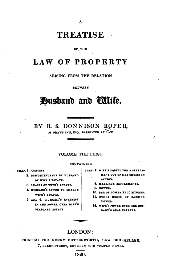 handle is hein.beal/lparhw0001 and id is 1 raw text is: 




A


         TREATISE


                 OF. THE



LAW OF PROPERTY



      ARISING FROM THE  RELATION


                BETWEEN



   *usbaub anb WfUe.


BY   R.  S. DONNISON ROPE R,
      OF GRAY'S INN, ESQ., BARRISTER AT LAW.





          VOLUME  THE  FIRST,


               CONTAINING


CHAP. 1. CURTEST.
    2. DISCONTINUANCE BY HUSBAND
       OF WIFE'S ESTATE.
    3. LEASES OF WIFE'S ESTATE.
    4. HUSBAND'S POWER TO CHARGE
       WIFE'S ESTATE.
    S AND 6. HUSBAND'S INTEREST
       IN AND POWER OVER WIFE'S
       PERSONAL ESTATE.


CHAP. 7. WIFE'S EQUITY FOR A SETTLE-
       MENT OUT OF HER CHOSES IN
       ACTION.
    8. MARRIAGE SETTLEMENTS.
    9. DOWER.
    10. BAR OF DOWER BY JOINTURES.
    11. OTHER MODES OF BARRING
       DOWER.
   12. WIFE'S POWER OVER HER HUS-
       BAND'S REAL ESTATES.


                   LONDON:

PRINTED FOR HENRY  BUTTERWORTH,  LAW BOOKSELLER,
       7, FLEET-STREET, BETWEEN THE TEMPLE GATES.

                      1820.


