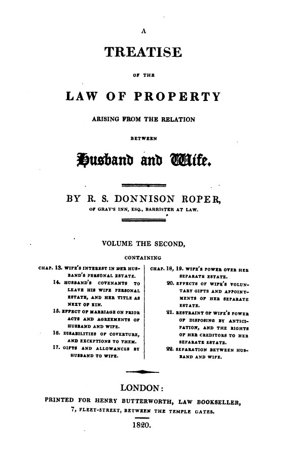 handle is hein.beal/lparhw0002 and id is 1 raw text is: 




A


          TREATISE



                  OF THE



LAW OF PROPERTY



       ARISING FROM  THE RELATION


                 BETWEEN




   kusbanb anb                   ife.


BY R. S. DONNISON ROPER,

      OF GRAY'S INN, ESQ., BARRISTER AT LAW.






         VOLUME   THE  SECOND,

               CONTAINING


CHAP. 13. WIFE'S INTEREST IN IEER HUS-
        BAND'S PERSONAL ESTATE.
    14. HUSBAND'S COVENANTS TO
        LEAVE HIS WIFE PERSONAL
        ESTATE, AND HER TITLE AS
        NEXT OF KIN.
    1S. EFFECT OF MARRIAGE ON PRIOR
        ACTS AND AGREEMENTS OF
        HUSBAND AND WIFE.
    16. DISABILITIES OF COVERTURE,
        AND EXCEPTIONS TO THEM.
    17. GIFTS AND ALLOWANCES BY
        HUSBAND TO WIFE.


CHAP. 18, 19. WIFE'S POWER OVER HER
        SEPARATE ESTATE.
    20. EFFECTS OF WIFE'S VOLUN-
        TARY GIFTS AND APPOINT-
        MENTS OF HER SEPARATE
        ESTATE.
    21. RESTRAINT OF WIFE'S POWER
        OF DISPOSING BY ANTICI-
        PATION, AND THE RIGHTS
        OF HER CREDITORS TO HER
        SEPARATE ESTATE.
    f2. SEPARATION BETWEEN HUS-
        BAND AND WIFE.


                    LONDON:

PRINTED  FOR HENRY  BUTTERWORTH,   LAW  BOOKSELLER,

       7, FLEET-STREET, BETWEEN THE TEMPLE GATES.


                       1820.


