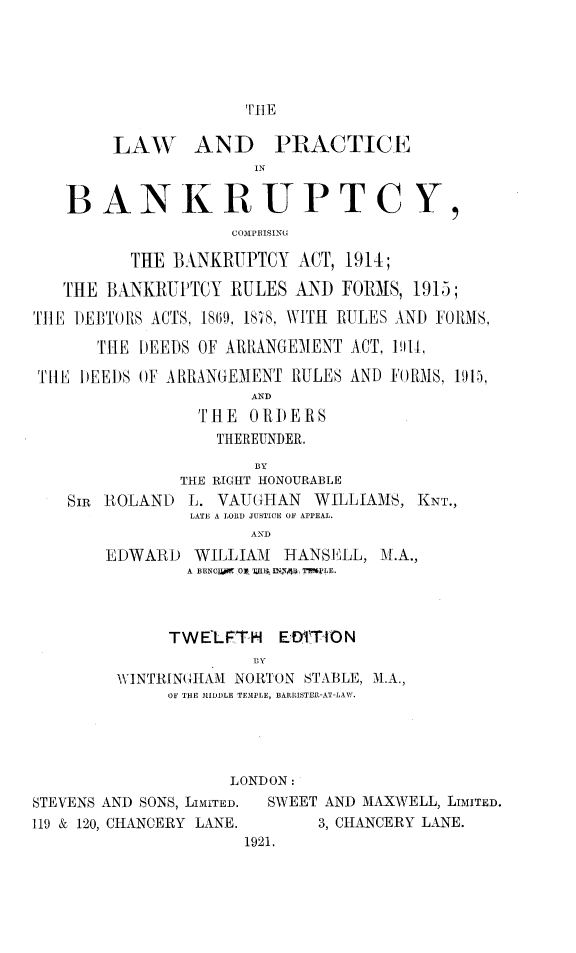 handle is hein.beal/lpbycba0001 and id is 1 raw text is: 





TI]E


        LAW AND PRACTICE
                      IN

   BANKRUPTCY,
                    COMPRISING

          THE BANKRUPTCY ACT, 1914;

   THE BANKRUPTCY RULES AND FORMS, 1915;

TIlE DE)3T IS ACTS, 189, IKS, WITH RULES AND FORMS,

       TiE DEEDS OF ARRANGEMENT ACT, l9ll,

 THtE DEEDS OF ARRANGEMENT RULES AND FORMS, 191),
                      AND
                 THE ORDERS
                   THEREUNDER.
                      BY
               THE RIGHT HONOURABLE
    SIR IOLAND L. VAUGHAN WILLIAMS, KNT.,
                LATE A LORD JUSTICE OF APPEAL.
                      AND
       EDWARD WILLIAM I HANSKLL, M.A.,
                A BENCl.ij 0O0 TEBA ININA3I TW'NLE.



              TW ELFT-H ED'!TION

         WINTRIN( I{AM NORTON STABLE, M.A.,
              OF THE MIDDLE TEM1PLE, EARRISTEP.-AT-LAW.




                    LONDON:
STEVENS AND SONS, LIMITED.  SWEET AND MAXWELL, LIMITED.
119 & 120, CHANCERY LANE.    3, CHANCERY LANE.
                     1921.


