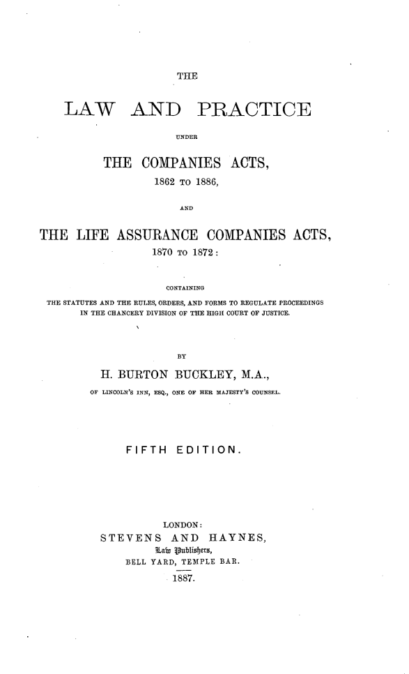 handle is hein.beal/lpca0001 and id is 1 raw text is: 





THE


LAW


AND


PRACTICE


UNDER


          THE COMPANIES ACTS,
                  1862 TO 1886,

                       AND


THE LIFE ASSURANCE COMPANIES ACTS,
                  1870 TO 1872:


                    CONTAINING
 THE STATUTES AND THE RULES, ORDERS, AND FORMS TO REGULATE PROCEEDINGS
       IN THE CHANCERY DIVISION OF THE HIGH COURT OF JUSTICE.



                      BY

          H. BURTON BUCKLEY, M.A.,
        OF LINCOLN'S INN, ESQ., ONE OF HER MAJESTY'S COUNSEL.


    FIFTH   EDITION.






          LONDON:
STEVENS AND      HAYNES,

    BELL YARD, TEMPLE BAR.
            1887.


