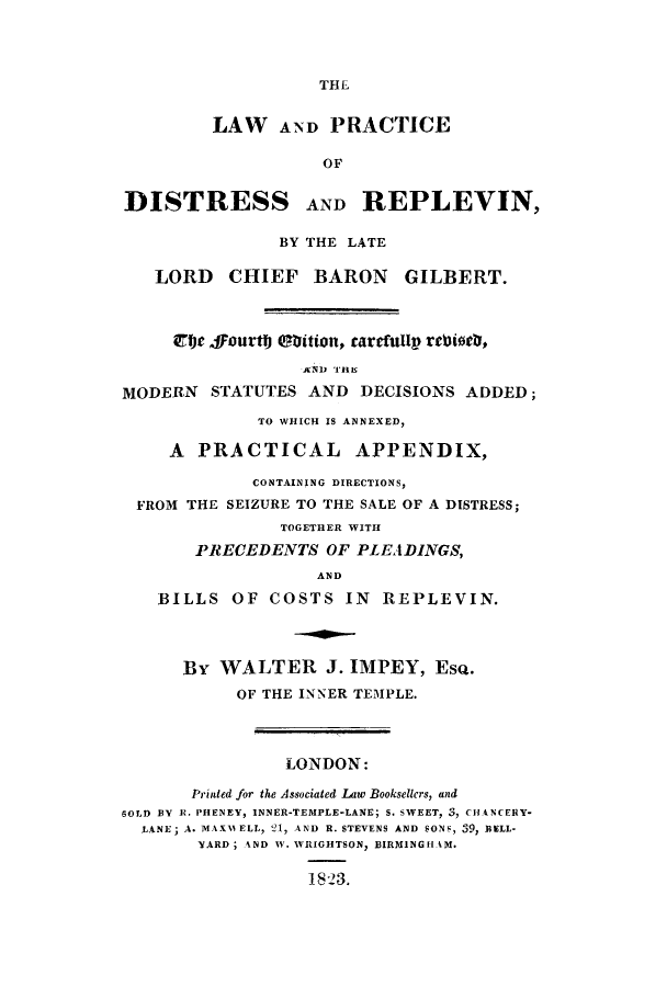 handle is hein.beal/lpdisre0001 and id is 1 raw text is: THE

LAW AND PRACTICE
OF
DISTRESS AND REPLEVIN,
BY THE LATE
LORD CHIEF BARON GILBERT.
4ije 4fourtt) tition, carefullp rebtoeb,
AND 'HIS
MODERN STATUTES AND DECISIONS ADDED;
TO WHICH IS ANNEXED,
A PRACTICAL APPENDIX,
CONTAINING DIRECTIONS,
FROM THE SEIZURE TO THE SALE OF A DISTRESS;
TOGETHER WITH
PRECEDENTS OF PLEADINGS,
AND
BILLS OF COSTS IN REPLEVIN.
By WALTER J. IMPEY, EsQ.
OF THE INNER TEMPLE.
LONDON:
Printed for the Associated Law Booksellers, and
GOLD BY R. PHENEY, INNER-TEMPLE-LANE; S. SWEET, 3, CHANCERY-
LANE; A. MAX11ELL, 121, AND R. STEVENS AND SONS, 39, BELL-
YARD; AND W. WRIGHTSON, BIRMINGH AM.
1823.


