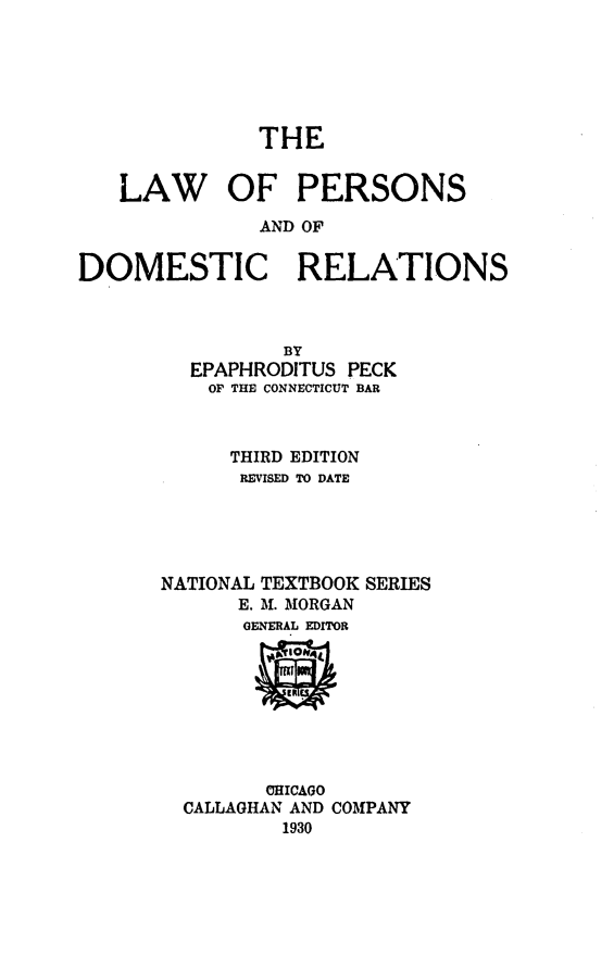 handle is hein.beal/lpersdor0001 and id is 1 raw text is: THE

LAW OF PERSONS
AND OF
DOMESTIC RELATIONS
BY
EPAPHRODITUS PECK
OF THE CONNECTICUT BAR
THIRD EDITION
REVISED TO DATE
NATIONAL TEXTBOOK SERIES
E. Af. MORGAN
GENERAL EDITOR

CHICAGO
CALLAGHAN AND COMPANY
1930


