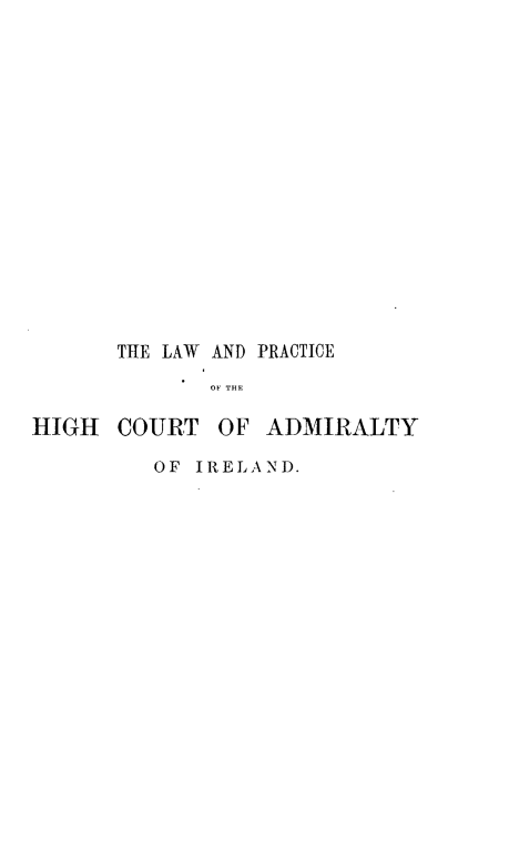 handle is hein.beal/lphicadmire0001 and id is 1 raw text is: 
















      THE LAW AND PRACTICE
             OF THE

HIGH  COURT   OF  ADMIRALTY


OF IRELAND.


