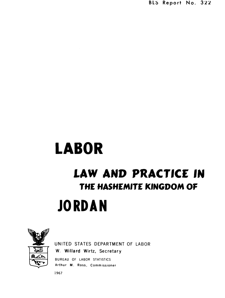 handle is hein.beal/lphskjo0001 and id is 1 raw text is: BLb Report No. 322


LABOR



     LAW AND PRACTICE IN

       THE HASHEMITE KINGDOM OF



 JORDAN





 UNITED STATES DEPARTMENT OF LABOR
 W. Willard Wirtz, Secretary
 BUREAU OF LABOR STATISTICS
 Arthur  M.  Ross,  Commissioner
1967


