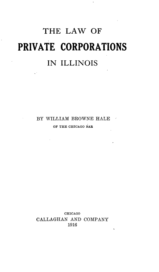 handle is hein.beal/lprivtcois0001 and id is 1 raw text is: 




THE   LAW   OF


PRIVATE CORPORATIONS


        IN ILLINOIS









     BY WILLIAM BROWNE HALE
         OF THE CHICAGO BAR
















            CHICAGO
     CALLAGHAN AND COMPANY
             1916


