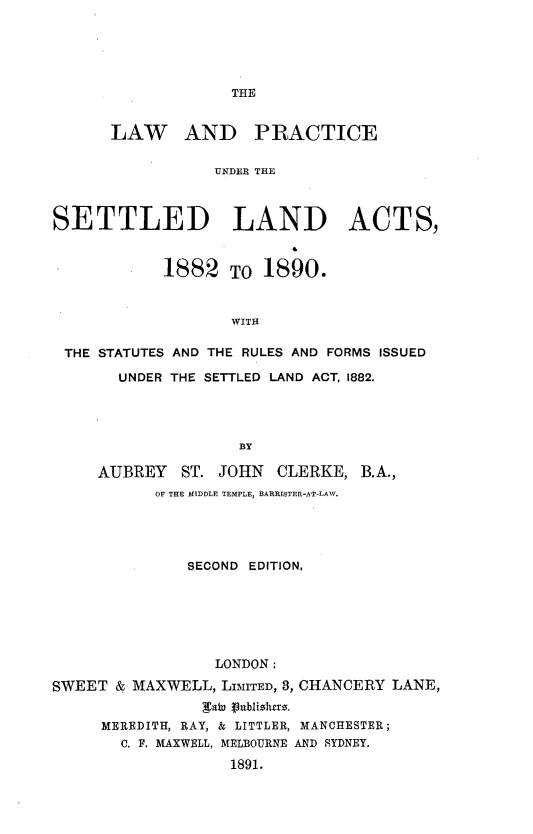 handle is hein.beal/lpsetla0001 and id is 1 raw text is: 





THE


      LAW AND PRACTICE

                  UNDER THE



SETTLED LAND ACTS,



            1882   TO  1890.


                    WITH

 THE STATUTES AND THE RULES AND FORMS ISSUED

       UNDER THE SETTLED LAND ACT, 1882.




                    BY

     AUBREY   ST. JOHN   CLERKE,  B.A.,
           OF THE MIDDLE TEMPLE, BARRISTER-AT-LAW.





               SECOND EDITION,






                  LONDON:

SWEET  & MAXWELL, LIMITED, 8, CHANCERY LANE,
                gabi P9nblizlitrz.
     MEREDITH, RAY, & LITTLER, MANCHESTER;
       C. F. MAXWELL, MELBOURNE AND SYDNEY.

                   1891.


