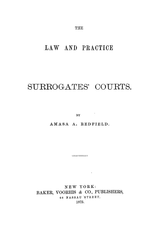 handle is hein.beal/lpsucots0001 and id is 1 raw text is: THE

LAW AND PRACTICE

SURROGATES'

COURTS.

BY

AMASA A. REDFIELD.
NEW YORK:
BAKER, VOORHIS & CO., PUBLISHERS,
66 NASSAU STREET.
1875.


