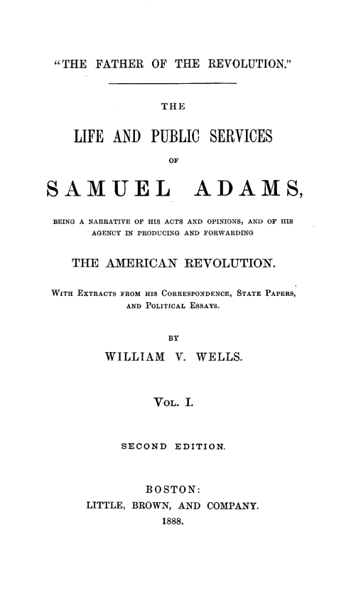 handle is hein.beal/lpussmad0001 and id is 1 raw text is: 




THE FATHER OF THE REVOLUTION.



                 THE


    LIFE AND   PUBLIC SERVICES

                  OF


SAMUEL ADAMS,


BEING A NARRATIVE OF HIS ACTS AND OPINIONS, AND OF HIS
       AGENCY IN PRODUCING AND FORWARDING


    THE AMERICAN REVOLUTION.


 WITH EXTRACTS FROM HIS CORRESPONDENCE, STATE PAPERS,
            AND POLITICAL ESSAYS.


                  BY

        WILLIAM V. WELLS.



               VOL. I.


     SECOND EDITION.



         BOSTON:
LITTLE, BROWN, AND COMPANY.
           1888.


