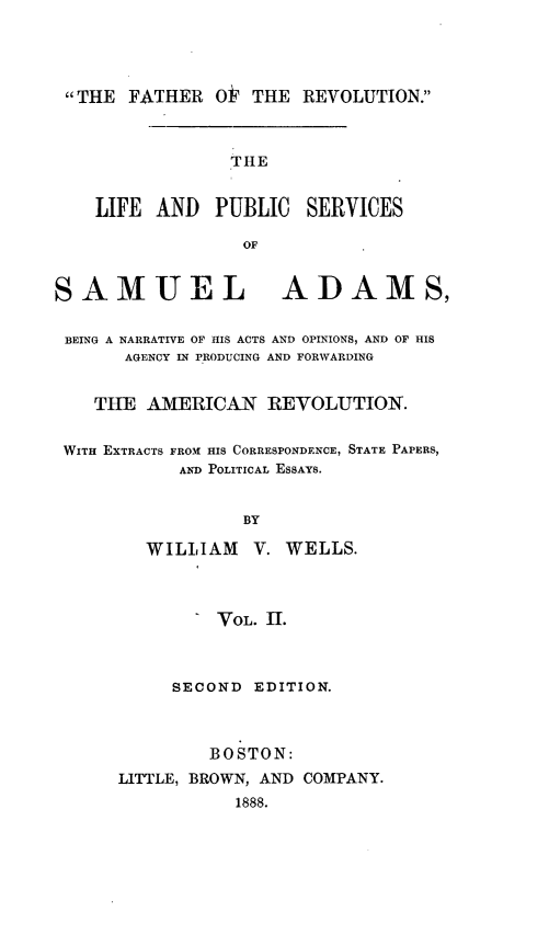 handle is hein.beal/lpussmad0002 and id is 1 raw text is: 




THE FATHER O  THE REVOLUTION.



                 THE


    LIFE AND   PUBLIC   SERVICES

                  OF


SAMUEL ADAMS,


BEING A NARRATIVE OF HIS ACTS AND OPINIONS, AND OF HIS
       AGENCY IN PRODUCING AND FORWARDING


    THE AMERICAN REVOLUTION.


 WITH EXTRACTS FROM HIS CORRESPONDENCE, STATE PAPERS,
            AND POLITICAL ESSAYS.


                  BY

         WILLIAM V. WELLS.



               VOL. II.



           SECOND EDITION.



               BOSTON:
      LITTLE, BROWN, AND COMPANY.
                 1888.


