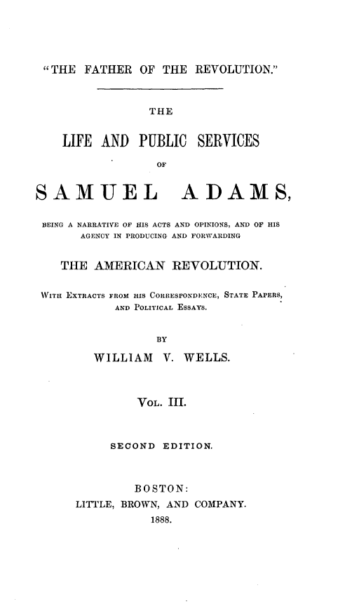 handle is hein.beal/lpussmad0003 and id is 1 raw text is: 





THE FATHER OF THE REVOLUTION.



                 THE


    LIFE AND PUBLIC SERVICES

                  OF


SAMUEL ADAMS,


BEING A NARRATIVE OF HIS ACTS AND OPINIONS, AND OF HIS
       AGENCY IN PRODUCING AND FORWARDING


    THE AMERICAN REVOLUTION.

 WITH EXTRACTS FROM HIS CORRESPONDENCE, STATE PAPERS,
            AND POLITICAL ESSAYS.


                  BY

         WILLIAM V. WELLS.



               VOL. III.



           SECOND EDITION.



               BOSTON:
      LITTLE, BROWN, AND COMPANY.
                 1888.


