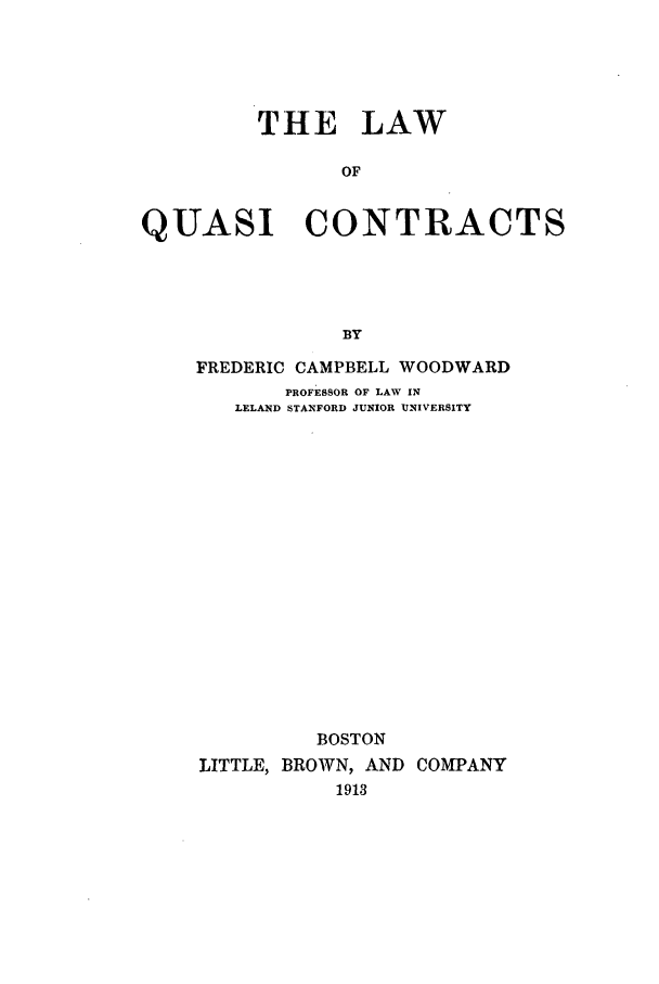 handle is hein.beal/lqc0001 and id is 1 raw text is: THE LAW
OF
QUASI CONTRACTS
BY

FREDERIC CAMPBELL WOODWARD
PROFESSOR OF LAW IN
LELAND STANFORD JUNIOR UNIVERSITY
BOSTON
LITTLE, BROWN, AND COMPANY
1913


