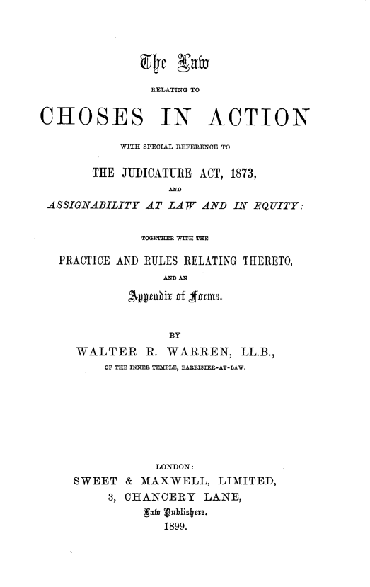 handle is hein.beal/lrcasrj0001 and id is 1 raw text is: 






                RELATING TO


CHOSES IN ACTION

           WITH SPECIAL REFERENCE TO

       THE JUDICATURE ACT, 1873,
                  Af
 ASSIGNABILITY AT LAW AND IN EQUITY:


              TOGETHER WT THE

   PRACTICE AND RULES RELATING THERETO,
                  AND AN

            ,Avpznbiix a rm,


              BY
WALTER    R. WARREN, LL.B.,
    OF THE INNER TEMPLE, BARRISTER-AT-LAW.








            LONDON:
SWEET & MAXWELL, LIMITED,
     3, CHANCERY LANE,

             1899.


