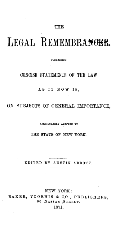handle is hein.beal/lrccs0001 and id is 1 raw text is: 




THE


LEGAL REMEMBRANOBR.


               CONTANING


    CONCISE STATEMENTS OF THE LAW


          AS  IT NOW  IS,



ON SUBJECTS OF GENERAL IMPORTANCE,



           PARTICULARLY ADAPTED TO

        THE STATE OF NEW YORK.





      EDITED BY AUSTIN ABBOTT.





            NEW  YORK:
BAKER,  VOORHIS & C.O., PUBLISHERS,
          66 NASSAU STREET.
               1871.


