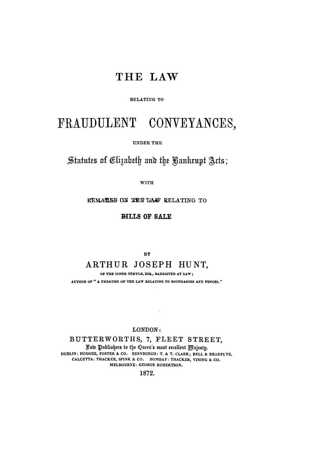 handle is hein.beal/lrconuns0001 and id is 1 raw text is: THE LAW
RELATING TO
FRAUDULENT CONVEYANCES,
U.XDER THE
SfainffeS of dligabdf a  ft VankrTUpt Afts;
WITH
REMARE [N 'I2 TIAV RELATING TO
BILLS OF SALE
BY
ARTHUR JOSEPH HUNT,
OF THE INNER TEMPLE, ESQ., BARRISTER AT LAW;
AUTHOR OF  A TREATISE ON THE LAW RELATING TO BOUNDARIES AND FENCES.

LONDON:
BUTTERWORTHS, 7, FLEET STREET,
Saba aublistas to Qt Quen'S most txetent glajesty.
DUBLIN: HODGES, FOSTER & CO. EDINBURGH: T. & T. CLARK; BELL & BRADFUTE.
CALCUTTA: THACKER, SPINK & CO. BOMBAY: THACKER, VINING & CO.
MELBOURNE: GEORGE ROBERTSON.
1872.


