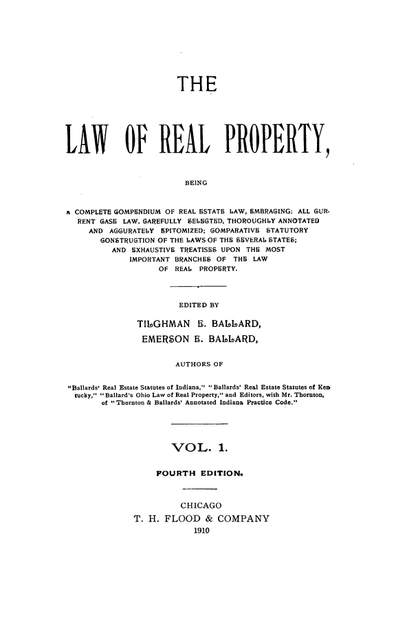 handle is hein.beal/lreapcc0001 and id is 1 raw text is: THE
LAW OF REAL PROPERTY,
BEING
aCOMPLETE GOMPENDIUM OF REAL ESTATE LAW, SMBRAGING: ALL GUR.
RENT GASE LAW. GAREFULLY SELBGTED. THOROUGHLY ANNOTATED
AND AGGURATELY NPITOMlZED; IIOMPARATIVE STATUTORY
GONSTRUGTION OF THE LAWS OF THE SEVERAL STATES;
AND EXHAUSTIVE TREATISES UPON THE MOST
IMPORTANT BRANCHES OF THE LAW
OF REAL PROPERTY.

EDITED BY

T16AGHMAN S. BAUS6ARD,
EMERSON 5. BAI6IOARD,
AUTHORS OF
Ballards' Real Estate Statutes of Indiana,  Ballards' Real Estate Statutes of Ken
ilucky,  Ballard's Ohio Law of Real Property, and Editors, with Mr. Thornton,
of Thornton & Ballards' Annotated Indiana Practice Code.,

VOL. 1.
FOURTH EDITION.
CHICAGO
T. H. FLOOD & COMPANY
1910


