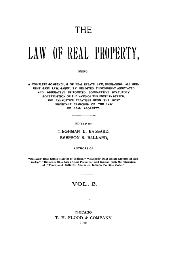 handle is hein.beal/lreapcc0002 and id is 1 raw text is: THE
LAWT OF REAL PROPERTY,
BEING
A COMPLETE GOMPHNDIUM OF REAL ESTATE LAW, EMBRAGING: ALL GUR-
RENT GASH LAW, GAREFULLY SELEGTED, THOROUGHLY ANNOTATED
AND AGGURATELY EPITOMIZED: GOMPARATIVE STATUTORY
GONSTRUGTION OF THE 6AWS OF THE SEVERAL STATES;
AND EXHAUSTIVE TREATISES UPON THE MOST
IMPORTANT BRANCHES OF THE LAW
OF REA6 PROPERTY.

EDITED BY

TILbGHMAN 5i. BAI4bARD,
EMERSON R. BA61LARD,
AUTHORS OF
- Ballards' Real Estate Statutes of Indiana, Ballards' Real Estate Statutes of Ken.
tucky, ' Ballard's Ohio Law of Real Property, and Editors, with Mr. Thornton,
of Thornton & lBallards' Annotated Indiana Practice Code.

VOL. 2.
CHICAGO
T. H. FLOOD & COMPANY
1910


