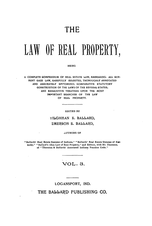 handle is hein.beal/lreapcc0003 and id is 1 raw text is: THE
LAW~ OP REAL PROPERTY,
BEING
A COMPLETE GOMPENDIUM OF REAL ESTATE LAW, 5MBRAGING: ALL GUR-
RENT GASH LAW, GAREFULLY SELESTED. THOROUGHLY ANNOTATED
AND AGGURATELY EPITOMIZED; GOMPARATIVE STATUTORY
GONSTRUGTION OF THE LAWS OF THE SEVERAL STATES;
AND EXHAUSTIVE TREATISES UPON THE MOST
IMPORTANT BRANCHES OF THE LAW
OF REAL PROPERTY.

EDITED BY

iI1eGHMAN Ri. BA66IARD,
EMERSON 5. BAIDIARD,
AUTHORS OF
Ballards' Real Estate Statutes of Indiana,  Ballards' Real Estate Statutes of Kmi-
tucky, 1Ballard's Ohio Law of Real Property, and Editors, with Mr. Thornton,
of Thornton & Ballards' Annotated Indiana Practice Code.

VOL. 3.
LOGANSPORT, IND.

THE BAI91ARD PUBLISHING CO.


