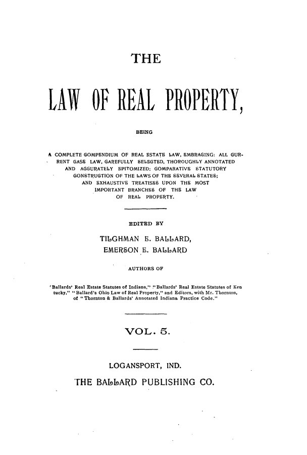handle is hein.beal/lreapcc0005 and id is 1 raw text is: THE
LAWY OF REAL PROPERTY,
BEING
A COMPLETE GOMPENDIUM OF REAL ESTATE LAW, EMBRAGING: ALL GUR-
RENT GASE LAW, GAREFULLY SEL.EGTED. THOROUGHLY ANNOTATED
AND AGGURATELY EPITOMIZED; GOMPARATIVE STATUTORY
GONSTRUGTION OF THE LAWS OF THE SEVERAL STATES;
AND EXHAUSTIVE TREATISES UPON THE MOST
IMPORTANT BRANCHES OF THE LAW
OF REAL PROPERTY.

EDITED BY

T119GHMAN Ri. BALLARD,
EMERSON Ri. BA66ARD
AUTHORS OF
~Ballards' Real Estate Statutes of Indiana, !Ballards' Real Estate Statutes of Ken
tucky, 11Ballard's Ohio Law of Real Property, and Editors, with Mr. Thornton,
of 1Thornton & Ballards' Annotated Indiana Practice Code.

VOL. 5.
LOGANSPORT, IND.

'rHE BA66ARD PUBLISHING CO.


