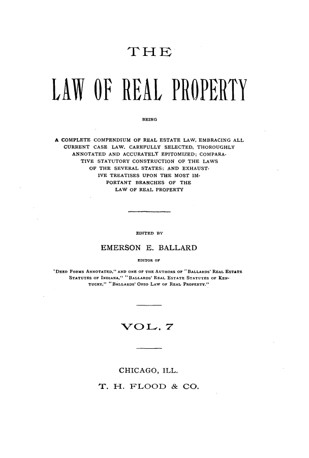 handle is hein.beal/lreapcc0007 and id is 1 raw text is: IT HE
LAWT OF REAL PROPERTY
BEING
A COMPLETE COMPENDIUM OF REAL ESTATE LAW. EMBRACING ALL
CURRENT CASE LAW, CAREFULLY SELECTED, THOROUGHLY
ANNOTATED AND ACCURATELY EPITOMIZED; COMPARA-
TIVE STATUTORY CONSTRUCTION OF THE LAWS
OF THE SEVERAL STATES; AND EXHAUST-
IVE TREATISES UPON THE MOST IM-
PORTANT BRANCHES OF THE
LAW OF REAL PROPERTY

EDITED BY?

EMERSON E.BALLARD
EDITOR OF
' DEED FORMiS ANNOTATED, AND ONE OF THE AUTHORS OF -BALLAROS' REAL ESTATE
STATUTES OF INDIANA, ' BALLARDS' REAL ESTATE STATUTES OF KEN-
TUCKY. BALLARDS' OHIO LAW OF REAL PROPERTY.

'VOC)  . 7
CHICAGO, ILL.

T. H-. FLOO0 0D & Co0.


