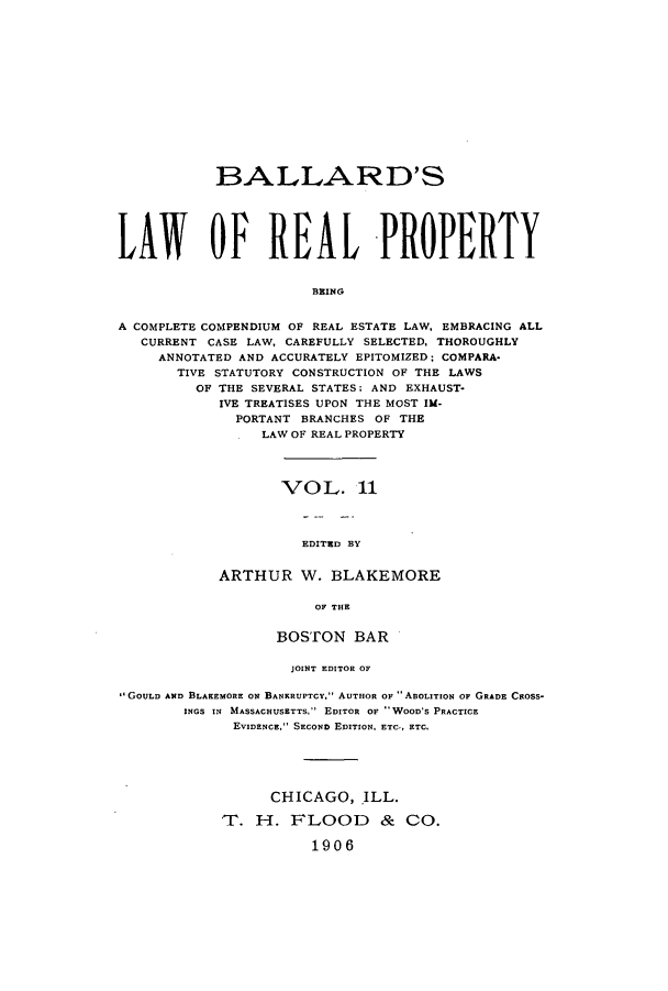 handle is hein.beal/lreapcc0011 and id is 1 raw text is: B3ALLARD'S
LAWY OP REAL PROPERTY
BRING
A COMPLETE COMPENDIUM OF REAL ESTATE LAW, EMBRACING ALL
CURRENT CASE LAW, CAREFULLY SELECTED, THOROUGHLY
ANNOTATED AND ACCURATELY EPITOMIZED; COMPARA-
TIVE STATUTORY CONSTRUICTION OF THE LAWS
OF THE SEVERAL STATES; AND EXHAUST-
IVE TREATISES UPON THE MOST IM-
PORTANT BRANCHES OF THE
LAW OF REAL PROPERTY

VOL. 11
EDITRD BY
ARTHUR W. BLAKEMORE
OF THE

BOSTON BAR
JOINT EDITOR OF
,'GOULD AND B3LAKEMORE ON BANKRUPTCY. AUTHOR OF ABOLITION OF GRADE CROSS-
INGS IN MASSACHUSETTS, EDITOR OF WOOD'S PRACTICE
EVIDENCE. SECOND EDITION, ETC,, ETC.
CHICAGO,.ILL.
1-1H. FLOO1D & CO.
1906


