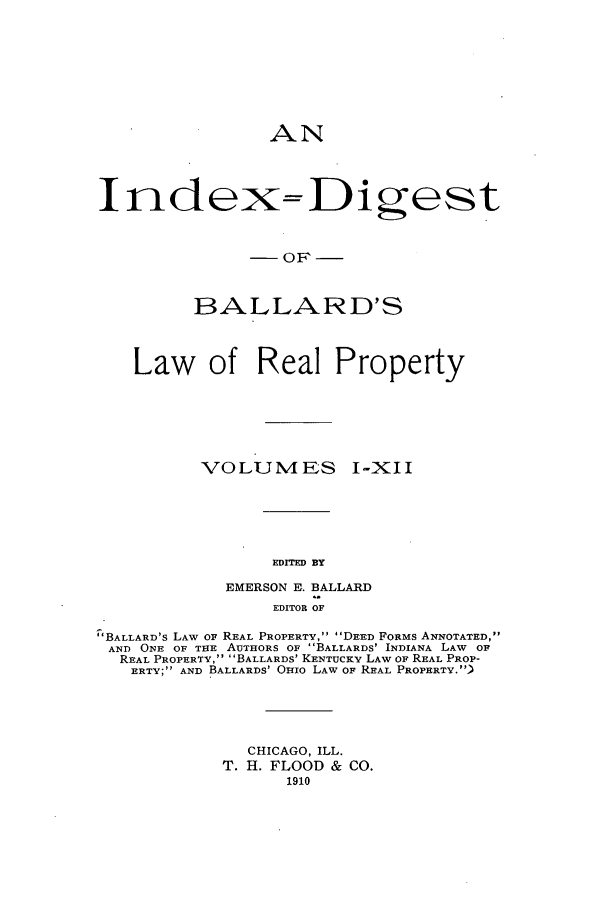 handle is hein.beal/lreapcc0016 and id is 1 raw text is: AN
I ndex= Digest
BALLARD'S
Law of Real Property
VOLUM4ES I-XII
EDITED BY
EMERSON E,. BALLARD
EDITOR OF
BALLARD's LAW OF REAL PROPERTY, DEED FORMS ANNOTATED,
AND ONE OF THE AUTHORS OF BALLARDS' INDIANA LAW OF
REAL PROPERTY, BALLARDS' KENTUCKY LAW OF REAL PROP-
ERTY AND BALLARDS' OHIO LAW OF REAL PROPERTY.)
CHICAGO, ILL.
T. HI. FLOOD & CO.
1910


