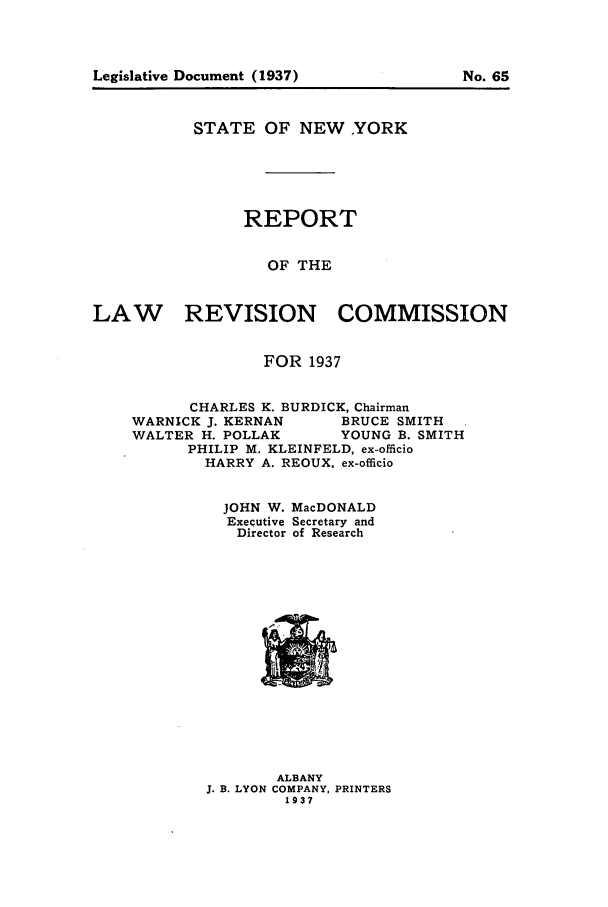 handle is hein.beal/lrecnyrr0002 and id is 1 raw text is: STATE OF NEW YORK
REPORT
OF THE
LAW      REVISION COMMISSION
FOR 1937
CHARLES K. BURDICK, Chairman
WARNICK J. KERNAN    BRUCE SMITH
WALTER H. POLLAK     YOUNG B. SMITH
PHILIP M. KLEINFELD, ex-officio
HARRY A. REOUX, ex-officio
JOHN W. MacDONALD
Executive Secretary and
Director of Research

ALBANY
J. B. LYON COMPANY, PRINTERS
1937

Legislative Document (1937)

No. 65


