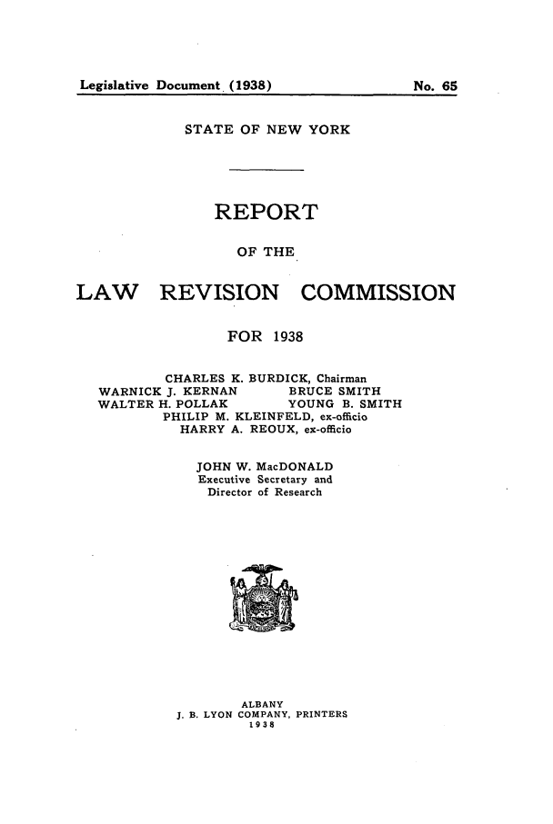 handle is hein.beal/lrecnyrr0003 and id is 1 raw text is: STATE OF NEW YORK
REPORT
OF THE
LAW      REVISION COMMISSION
FOR 1938
CHARLES K. BURDICK, Chairman
WARNICK J. KERNAN   BRUCE SMITH
WALTER H. POLLAK    YOUNG B. SMITH
PHILIP M. KLEINFELD, ex-officio
HARRY A. REOUX, ex-officio
JOHN W. MacDONALD
Executive Secretary and
Director of Research

ALBANY
J. B. LYON COMPANY, PRINTERS
1938

Legislative Document. (1938)

No. 65


