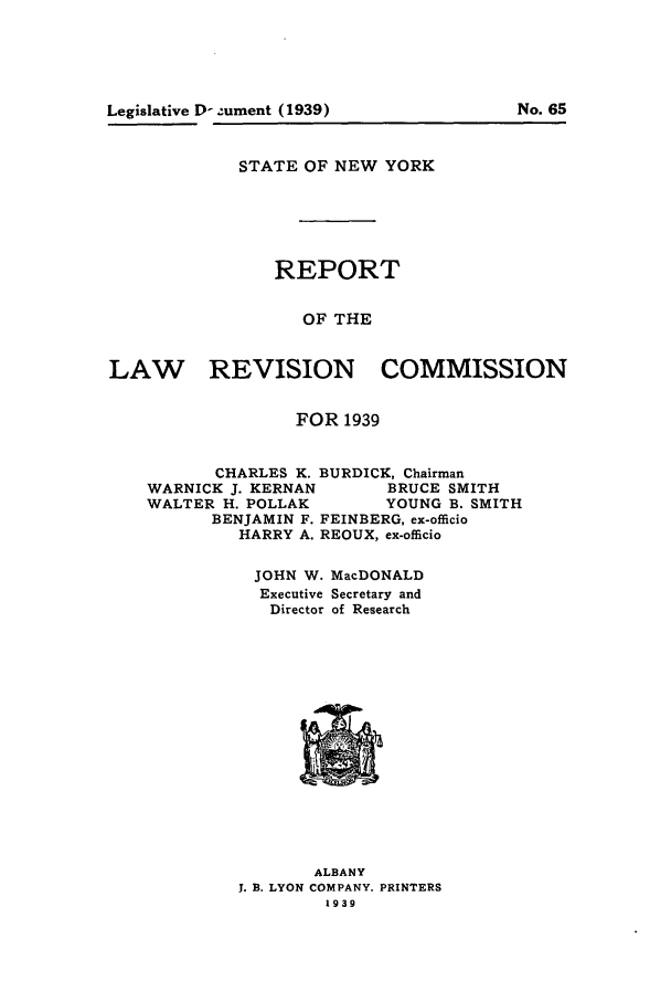 handle is hein.beal/lrecnyrr0004 and id is 1 raw text is: Legislative D- ument (1939)           No. 65
STATE OF NEW YORK
REPORT
OF THE
LAW      REVISION COMMISSION
FOR 1939
CHARLES K. BURDICK, Chairman
WARNICK J. KERNAN     BRUCE SMITH
WALTER H. POLLAK      YOUNG B. SMITH
BENJAMIN F. FEINBERG, ex-officio
HARRY A. REOUX, ex-officio
JOHN W. MacDONALD
Executive Secretary and
Director of Research

ALBANY
J. B. LYON COMPANY. PRINTERS
1939


