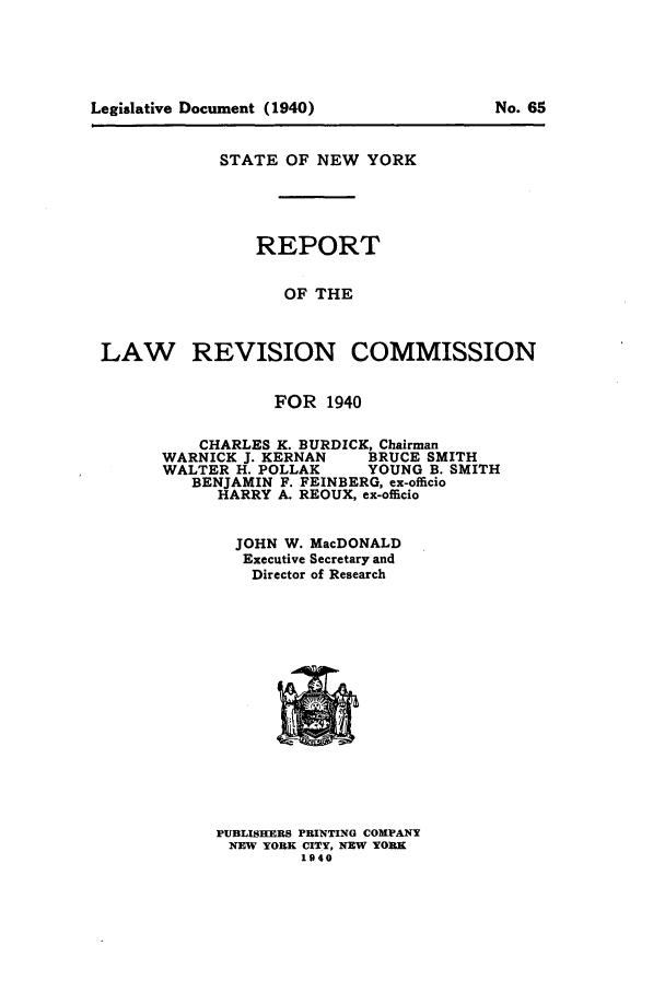 handle is hein.beal/lrecnyrr0005 and id is 1 raw text is: STATE OF NEW YORK
REPORT
OF THE
LAW REVISION COMMISSION

FOR 1940
CHARLES K. BURDICK, Chairman
WARNICK J. KERNAN      BRUCE SMITH
WALTER H. POLLAK       YOUNG B. SMITH
BENJAMIN F. FEINBERG, ex-officio
HARRY A. REOUX, ex-officio
JOHN W. MacDONALD
Executive Secretary and
Director of Research

PUBLISHEWRS PRINTING COMPANY
NEW YORK CITY, NEW YORK
1940

Legislative Document (1940)

No. 65


