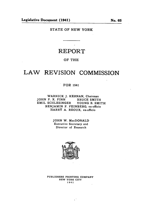 handle is hein.beal/lrecnyrr0006 and id is 1 raw text is: STATE OF NEW YORK
REPORT
OF THE
LAW REVISION COMMISSION
FOR 1941

WARNICK J. KERNAN, Chairman
JOHN F. X. FINN       BRUCE SMITH
EMIL SCHLESINGER      YOUNG B. SMITH
BENJAMIN F. FEINBERG, ex-officio
HARRY A. REOUX, ex-officio
JOHN W. MacDONALD
Executive Secretary and
Director of Research

PUBLISHERS PRINTING COMPANY
NEW YORK CITY
1941

Legislative Document (1941)

No. 65



