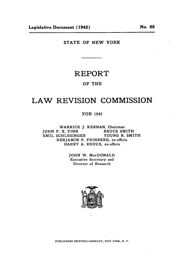 handle is hein.beal/lrecnyrr0007 and id is 1 raw text is: STATE OF NEW YORK
REPORT
OF THE
LAW REVISION COMMISSION
FOR 1942

WARNICK J. KERNAN, Chairman
JOHN F. X. FINN           BRUCE SMITH
EMIL SCHLESINGER         YOUNG B. SMITH
BENJAMIN F. FEINBERG, ex-officio
HARRY A. REOUX, ex-officio
JOHN W. MacDONALD
Executive Secretary and
Director of Research

PUBLISHERS PRINTING COMPANY, NEW YORK, N. Y.

Legislative Document (1942)

No. 65


