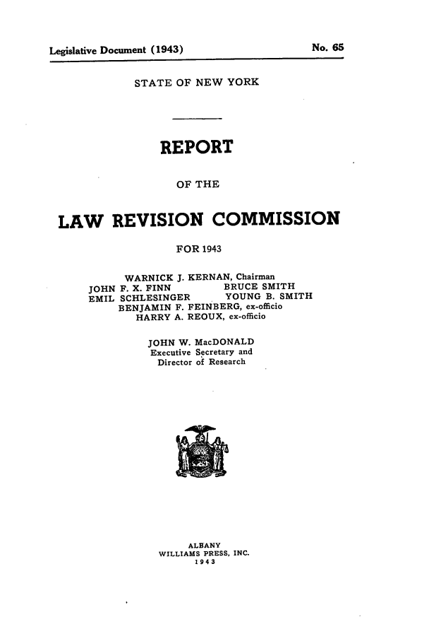 handle is hein.beal/lrecnyrr0008 and id is 1 raw text is: STATE OF NEW YORK
REPORT
OF THE
LAW REVISION COMMISSION
FOR 1943

WARNICK J. KERNAN, Chairman
JOHN F. X. FINN           BRUCE SMITH
EMIL SCHLESINGER          YOUNG B. SMITH
BENJAMIN F. FEINBERG, ex-officio
HARRY A. REOUX, ex-officio
JOHN W. MacDONALD
Executive Secretary and
Director of Research

ALBANY
WILLIAMS PRESS, INC.
1943

No. 6

Legislative Document (1943)


