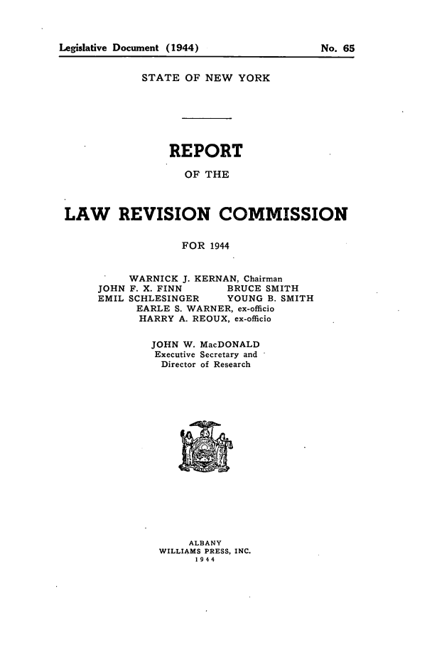 handle is hein.beal/lrecnyrr0009 and id is 1 raw text is: STATE OF NEW YORK
REPORT
OF THE
LAW REVISION COMMISSION
FOR 1944

WARNICK J. KERNAN, Chairman
JOHN F. X. FINN        BRUCE SMITH
EMIL SCHLESINGER       YOUNG B. SMITH
EARLE S. WARNER, ex-officio
HARRY A. REOUX, ex-officio
JOHN W. MacDONALD
Executive Secretary and
Director of Research

ALBANY
WILLIAMS PRESS, INC.
1944

Legislative Document (1944)

No. 65


