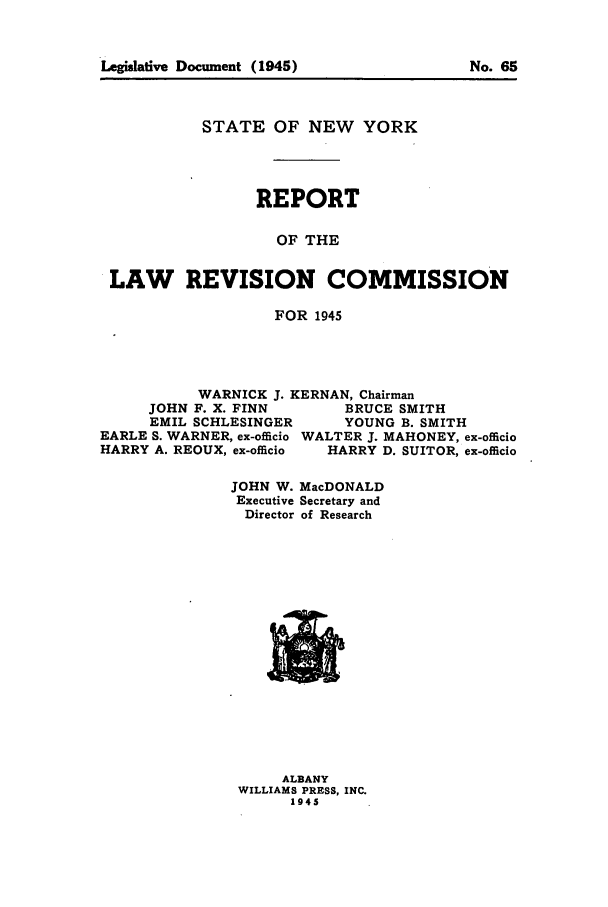 handle is hein.beal/lrecnyrr0010 and id is 1 raw text is: STATE OF NEW YORK
REPORT
OF THE
LAW REVISION COMMISSION
FOR 1945

WARNICK J. KERNAN, Chairman
JOHN F. X. FINN           BRUCE SMITH
EMIL SCHLESINGER          YOUNG B. SMITH
EARLE S. WARNER, ex-officio WALTER J. MAHONEY, ex-officio
HARRY A. REOUX, ex-officio    HARRY D. SUITOR, ex-offcio
JOHN W. MacDONALD
Executive Secretary and
Director of Research

ALBANY
WILLIAMS PRESS, INC.
1945

Legislative Document (1945)

No. 65


