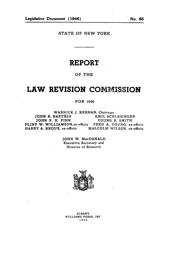 handle is hein.beal/lrecnyrr0011 and id is 1 raw text is: STATE OF NEW YORK
REPORT
OF THE
LAW REVISION COMMISSION
FOR 1946
WARNICK J. KERNAN, Chairman
JOHN R. BARTELS      EMIL SCHLESINGER
JOHN F. X. FINN       YOUNG B. SMITH
PLINY W. WILLIAMSON, ex-officio FRED A. YOUNG, ex-officio
HARRY A. REOUX, ex-officio  MALCOLM WILSON, ex-officio
JOHN W. MacDONALD
Executive Secretary and
Director of Research

ALBANY
WILLIAMS PRESS, INC.
1946

Legislative Document (1946)

No. 65


