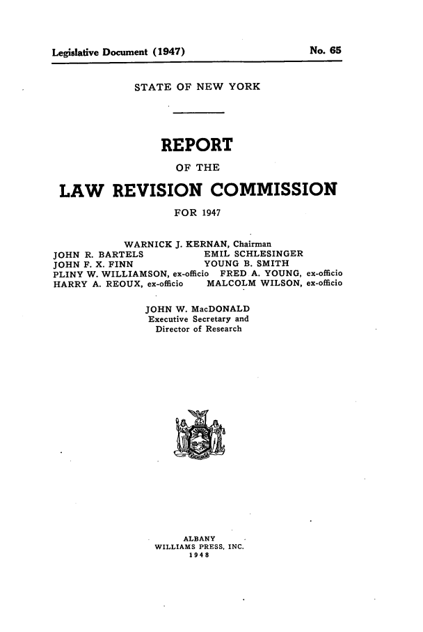 handle is hein.beal/lrecnyrr0012 and id is 1 raw text is: STATE OF NEW YORK
REPORT
OF THE
LAW REVISION COMMISSION
FOR 1947
WARNICK J. KERNAN, Chairman
JOHN R. BARTELS       EMIL SCHLESINGER
JOHN F. X. FINN       YOUNG B. SMITH
PLINY W. WILLIAMSON, ex-officio FRED A. YOUNG, ex-officio
HARRY A. REOUX, ex-officio  MALCOLM WILSON, ex-officio
JOHN W. MacDONALD
Executive Secretary and
Director of Research

ALBANY
WILLIAMS PRESS, INC.
1948

No. 65

Legislative Document (1947)


