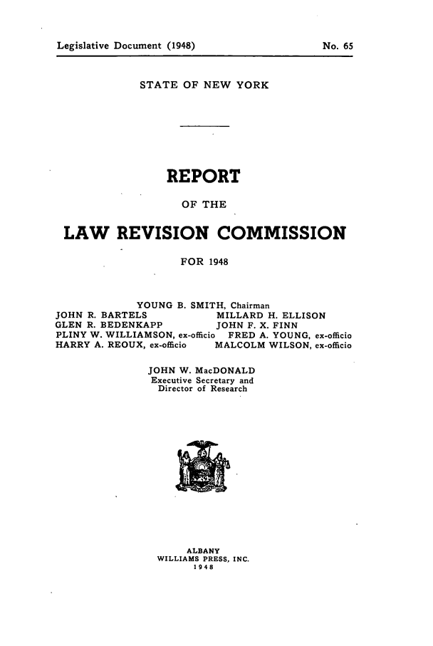 handle is hein.beal/lrecnyrr0013 and id is 1 raw text is: Legislative Document (1948)

STATE OF NEW YORK
REPORT
OF THE
LAW REVISION COMMISSION
FOR 1948
YOUNG B. SMITH, Chairman
JOHN R. BARTELS        MILLARD H. ELLISON
GLEN R. BEDENKAPP      JOHN F. X. FINN
PLINY W. WILLIAMSON, ex-officio FRED A. YOUNG, ex-officio
HARRY A. REOUX, ex-officio  MALCOLM WILSON, ex-officio
JOHN W. MacDONALD
Executive Secretary and
Director of Research

ALBANY
WILLIAMS PRESS, INC.
1948

No. 65


