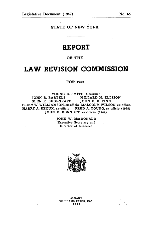 handle is hein.beal/lrecnyrr0014 and id is 1 raw text is: Legislative Document (1949)

STATE OF NEW YORK
REPORT
OF THE
LAW REVISION COMMISSION
FOR 1949
YOUNG B. SMITH, Chairman
JOHN R. BARTELS   MILLARD H. ELLISON
GLEN R. BEDENKAPP  JOHN F. X. FINN
PLINY W. WILLIAMSON, ex-officio MALCOLM WILSON, ex-officio
HARRY A. REOUX, ex-officio FRED A. YOUNG, ex-officio (1948)
JOHN D. BENNETT, ex-officio (1949)

JOHN W.
Executive
Director

MacDONALD
Secretary and
of Research

ALBANY
WILLIAMS PRESS, INC.
1949

No. 5


