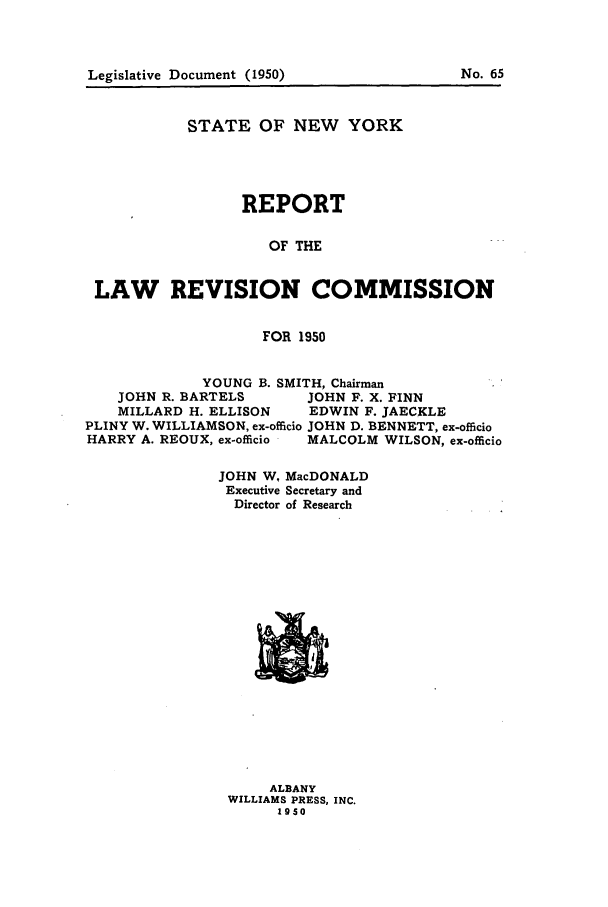 handle is hein.beal/lrecnyrr0015 and id is 1 raw text is: STATE OF NEW YORK
REPORT
OF THE
LAW REVISION COMMISSION
FOR 1950
YOUNG B. SMITH, Chairman
JOHN R. BARTELS    JOHN F. X. FINN
MILLARD H. ELLISON  EDWIN F. JAECKLE
PLINY W. WILLIAMSON, ex-officio JOHN D. BENNETT, ex-officio
HARRY A. REOUX, ex-officio  MALCOLM WILSON, ex-officio

JOHN W,
Executive
Director

MacDONALD
Secretary and
of Research

ALBANY
WILLIAMS PRESS, INC.
1950

No. 65

Legislative Document (1950)



