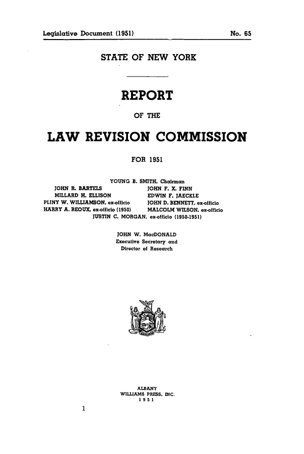 handle is hein.beal/lrecnyrr0016 and id is 1 raw text is: Legislative Document (1951)

STATE OF NEW YORK
REPORT
OF THE
LAW REVISION COMMISSION
FOR 1951
YOUNG B. SMITH, Chairman
JOHN R. BARTELS           JOHN F. X. FINN
MILLARD H. ELLISON        EDWIN F. JAECKLE
PLINY W. WILLIAMSON, ex-officio  JOHN D. BENNETT, ex-officio
HARRY A. REOUX. ex-officio (1950)  MALCOLM WILSON, ex-officio
JUSTIN C. MORGAN, ex-officio (1950-1951)
JOHN W. MacDONALD
Executive Secretary and
Director of Research

ALBANY
WILLIAMS PRESS, INC.
1951

No. 65


