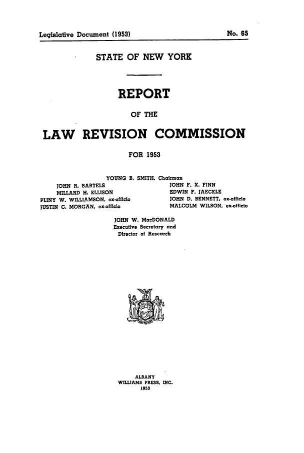 handle is hein.beal/lrecnyrr0018 and id is 1 raw text is: Legislative Document (1953)

No. 65

STATE OF NEW YORK
REPORT
OF THE
LAW REVISION COMMISSION
FOR 1953
YOUNG B. SMITH. Chairman
JOHN R. BARTELS                JOHN F. X. FINN
MILLARD H. ELLISON             EDWIN F. JAECKLE
PLINY W. WILLIAMSON, ex-officlo    JOHN D. BENNETT, ex-officio
JUSTIN C. MORGAN. ex-officio        MALCOLM WILSON, ex-officio

JOHN W. MacDONALD
Executive Secretary and
Director of Research

ALBANY
WILLIAMS PRESS. INC.
1953


