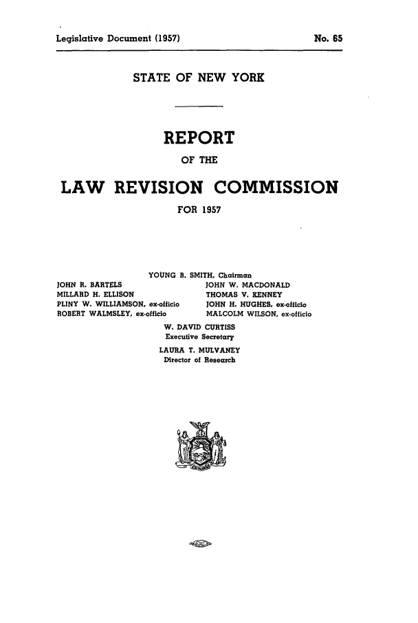 handle is hein.beal/lrecnyrr0022 and id is 1 raw text is: Legislative Document (1957)

STATE OF NEW YORK
REPORT
OF THE
LAW REVISION COMMISSION
FOR 1957

YOUNG B. SMITH, Chairman
JOHN R. BARTELS                     JOHN W. MACDONALD
MILLARD H. ELLISON                  THOMAS V. KENNEY
PLINY W. WILLIAMSON, ex-officio     JOHN H. HUGHES, ex-officlo
ROBERT WALMSLEY, ex-officio         MALCOLM WILSON. ex-officio
W. DAVID CURTISS
Executive Secretary
LAURA T. MULVANEY
Director of Research

No. 65


