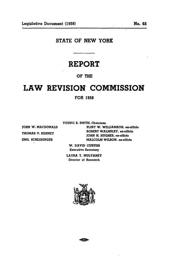 handle is hein.beal/lrecnyrr0023 and id is 1 raw text is: STATE OF NEW YORK
REPORT
OF THE
LAW REVISION COMMISSION
FOR 1958

JOHN W. MACDONALD
THOMAS V. KENNEY
EMIL SCHLESINGER

YOUNG B. SMITH. Chairman
PLINY W. WILLIAMSON. ex-officlo
ROBERT WALMSLEY, ex-officio
JOHN H. HUGHES. ex-officio
MALCOLM WILSON, ex-officio
W. DAVID CURTISS
Executive Secretary
LAURA T. MULVANEY
Director of Research

Legislative Document (1958)

NO. 65


