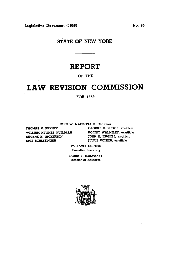 handle is hein.beal/lrecnyrr0024 and id is 1 raw text is: Legislative Document (1959)

STATE OF NEW YORK
REPORT
OF THE
LAW REVISION COMMISSION
FOR 1959

JOHN W. MACDONALD, Chairman
THOMAS V. KENNEY                  GEORGE H. PIERCE. ex-officio
WILLIAM HUGHES MULLIGAN           ROBERT WALMSLEY, ex-officio
EUGENE H. NICKERSON               JOHN H. HUGHES, ex-officio
EMIL SCHLESINGER                 JULIUS VOLKER, ex-officio
W. DAVID CURTISS
Executive Secretary
LAURA T. MULVANEY
Director of Research

No. 65


