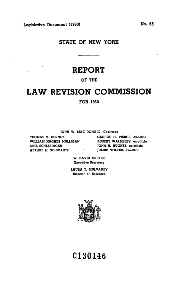 handle is hein.beal/lrecnyrr0025 and id is 1 raw text is: Legislative Document (1960)

STATE OF NEW YORK
REPORT
OF THE
LAW REVISION COMMISSION
FOR 1960

JOHN W. MAC DONALD, Chairman

THOMAS V. KENNEY
WILLIAM HUGHES MULLIGAN
EMIL SCHLESINGER
ARTHUR H. SCHWARTZ

GEORGE H. PIERCE, ex-offico
ROBERT WALMSLEY, ex-officio
JOHN H. HUGHES, ex-officio
JULIUS VOLKER, ex-officio

W. DAVID CURTISS
Executive Secretary
LAURA T. MULVANEY
Director of Research

C130146

No. 65


