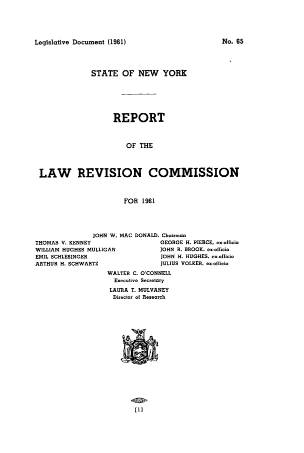 handle is hein.beal/lrecnyrr0026 and id is 1 raw text is: Legislative Document (1961)

STATE OF NEW YORK
REPORT
OF THE
LAW REVISION COMMISSION
FOR 1961

JOHN W. MAC
THOMAS V. KENNEY
WILLIAM HUGHES MULLIGAN
EMIL SCHLESINGER
ARTHUR H. SCHWARTZ

DONALD, Chairman
GEORGE H. PIERCE, ex-officio
JOHN R. BROOK, ex-oilicio
JOHN H. HUGHES, ex-officio
JULIUS VOLKER, ex-officio

WALTER C. O'CONNELL
Executive Secretary
LAURA T. MULVANEY
Director of Research

[1]

No. 65


